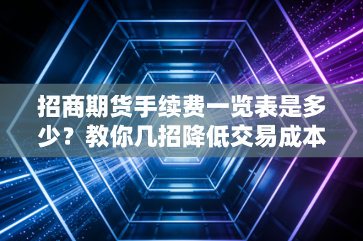 招商期货手续费一览表是多少?教你几招降低交易成本!