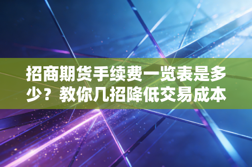 招商期货手续费一览表是多少?教你几招降低交易成本!