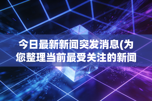 今日最新新闻突发消息(为您整理当前最受关注的新闻)