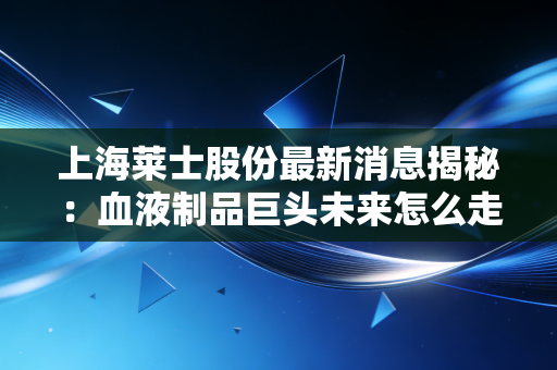 上海莱士股份最新消息揭秘：血液制品巨头未来怎么走？