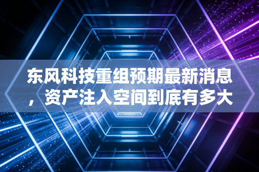 东风科技重组预期最新消息，资产注入空间到底有多大