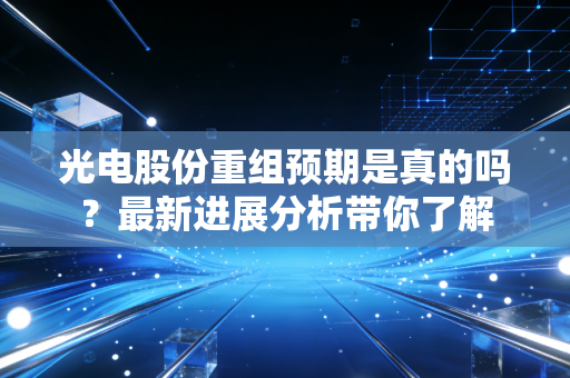 光电股份重组预期是真的吗？最新进展分析带你了解