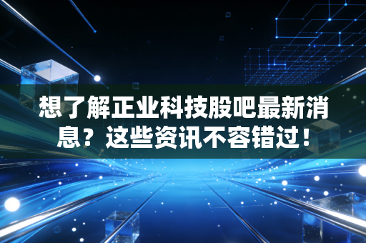 想了解正业科技股吧最新消息？这些资讯不容错过！