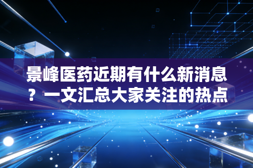 景峰医药近期有什么新消息？一文汇总大家关注的热点！