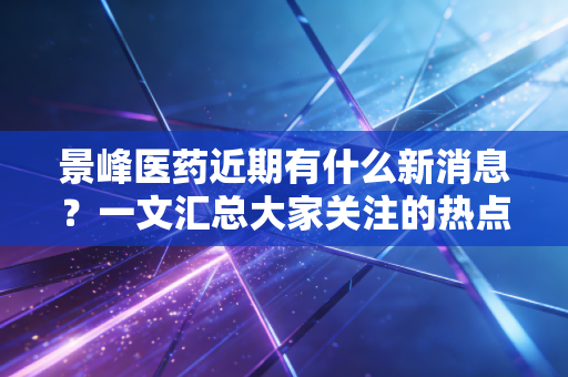 景峰医药近期有什么新消息？一文汇总大家关注的热点！