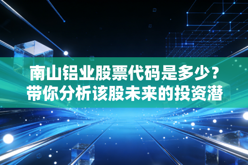 南山铝业股票代码是多少？带你分析该股未来的投资潜力