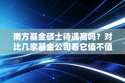 南方基金硕士待遇高吗？对比几家基金公司看它值不值得去！