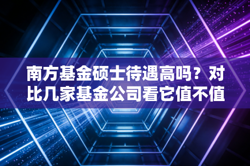 南方基金硕士待遇高吗？对比几家基金公司看它值不值得去！
