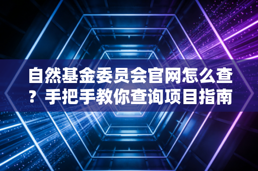 自然基金委员会官网怎么查?手把手教你查询项目指南!