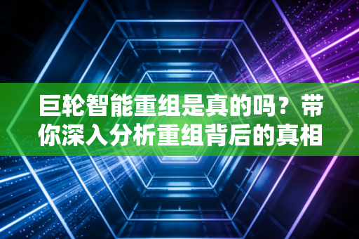 巨轮智能重组是真的吗？带你深入分析重组背后的真相！