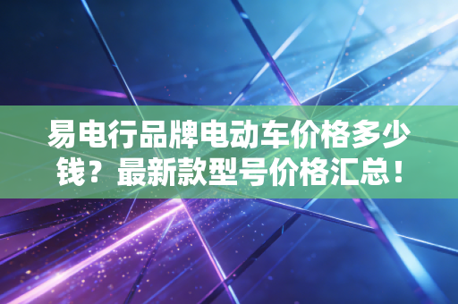易电行品牌电动车价格多少钱？最新款型号价格汇总！