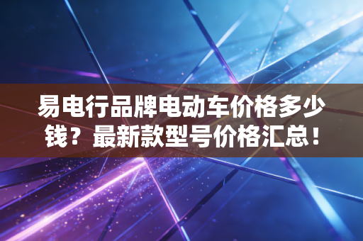 易电行品牌电动车价格多少钱？最新款型号价格汇总！