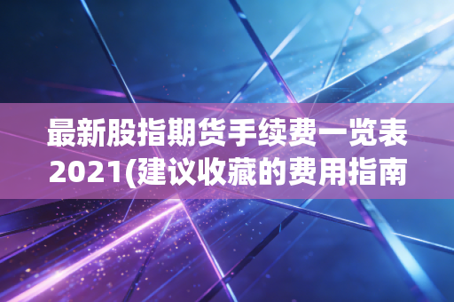 最新股指期货手续费一览表2021(建议收藏的费用指南)