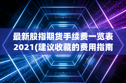 最新股指期货手续费一览表2021(建议收藏的费用指南)