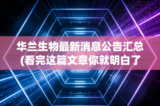 华兰生物最新消息公告汇总(看完这篇文章你就明白了)