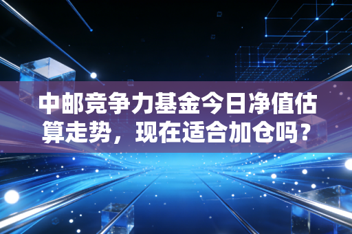 中邮竞争力基金今日净值估算走势，现在适合加仓吗？