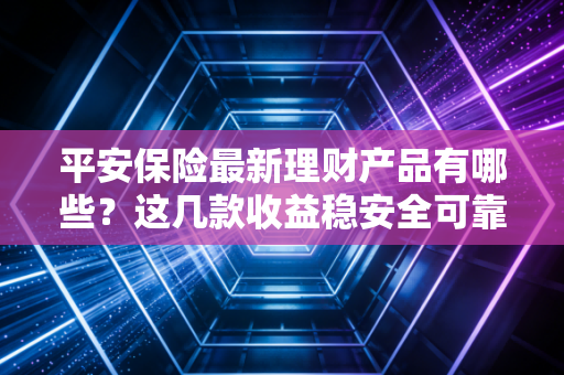 平安保险最新理财产品有哪些？这几款收益稳安全可靠！