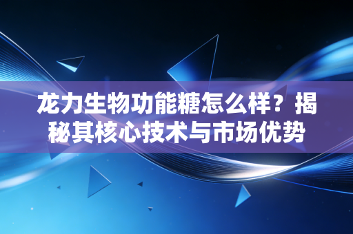 龙力生物功能糖怎么样？揭秘其核心技术与市场优势