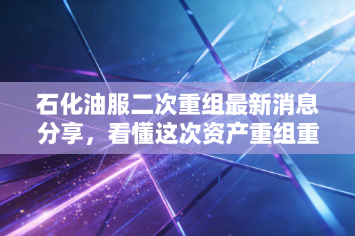 石化油服二次重组最新消息分享，看懂这次资产重组重点