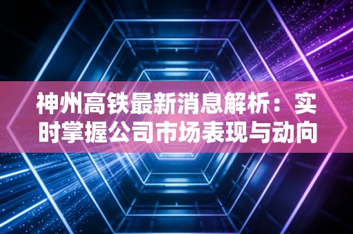 神州高铁最新消息解析:实时掌握公司市场表现与动向