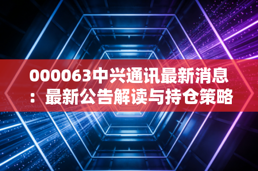 000063中兴通讯最新消息：最新公告解读与持仓策略分享