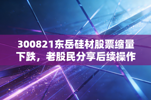300821东岳硅材股票缩量下跌,老股民分享后续操作策略