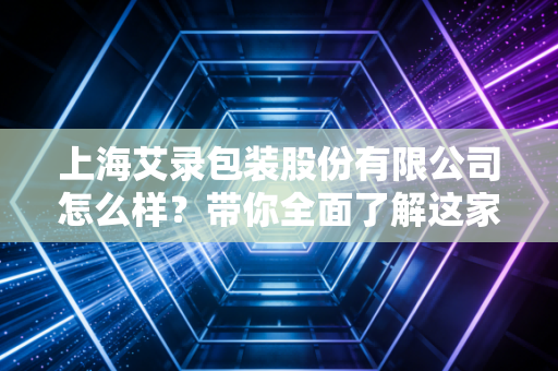 上海艾录包装股份有限公司怎么样?带你全面了解这家企业!