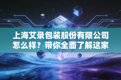 上海艾录包装股份有限公司怎么样？带你全面了解这家企业！