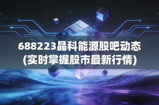 688223晶科能源股吧动态(实时掌握股市最新行情)