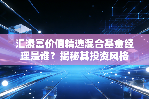 汇添富价值精选混合基金经理是谁？揭秘其投资风格