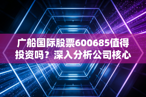 广船国际股票600685值得投资吗？深入分析公司核心竞争力！