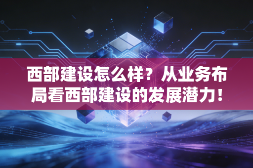 西部建设怎么样?从业务布局看西部建设的发展潜力!