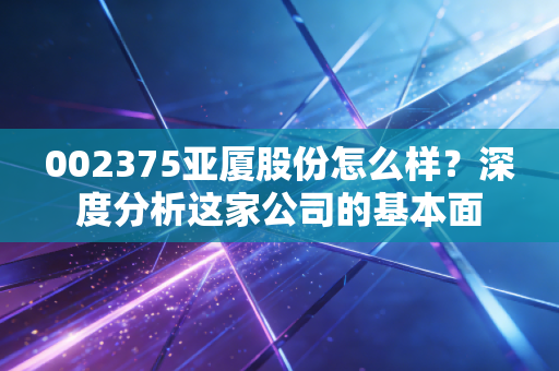 002375亚厦股份怎么样？深度分析这家公司的基本面