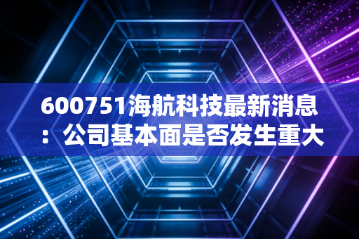 600751海航科技最新消息：公司基本面是否发生重大变化