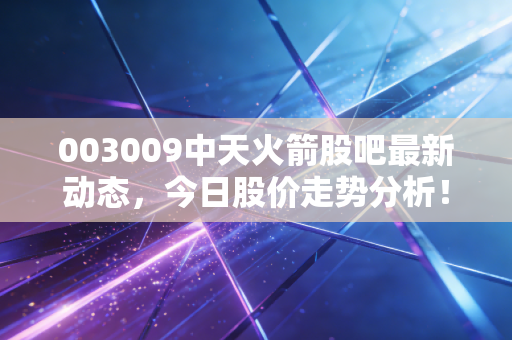 003009中天火箭股吧最新动态，今日股价走势分析！