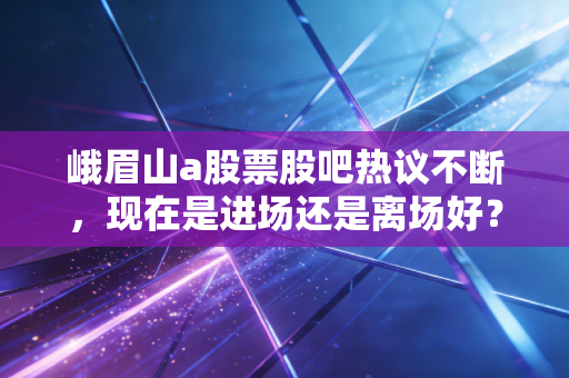 峨眉山a股票股吧热议不断，现在是进场还是离场好？