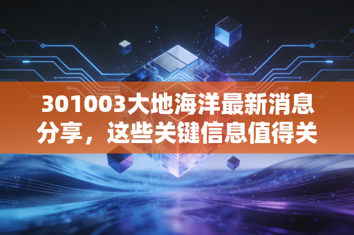 301003大地海洋最新消息分享，这些关键信息值得关注