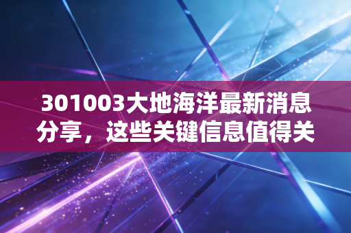 301003大地海洋最新消息分享，这些关键信息值得关注