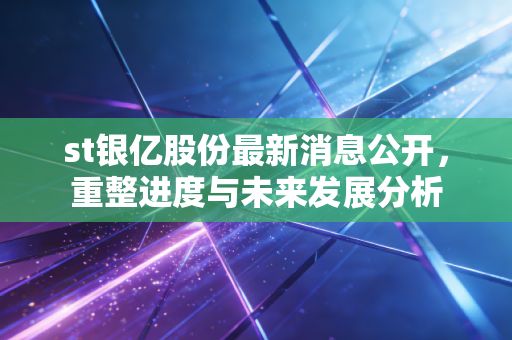 st银亿股份最新消息公开，重整进度与未来发展分析