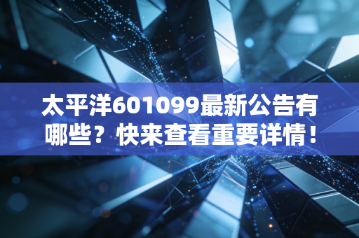 太平洋601099最新公告有哪些？快来查看重要详情！