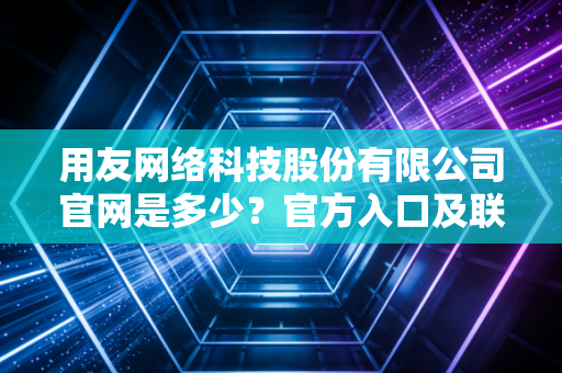 用友网络科技股份有限公司官网是多少?官方入口及联系方式分享!