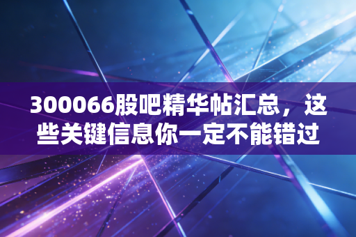 300066股吧精华帖汇总，这些关键信息你一定不能错过！