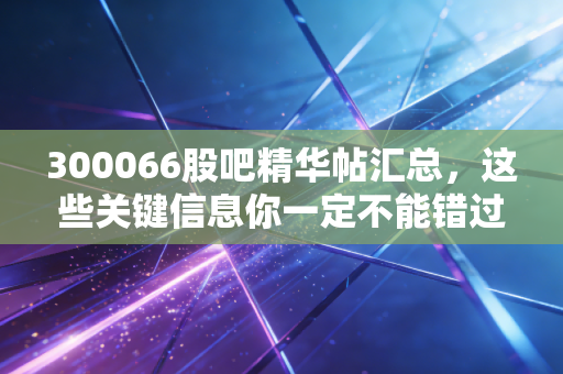 300066股吧精华帖汇总,这些关键信息你一定不能错过!
