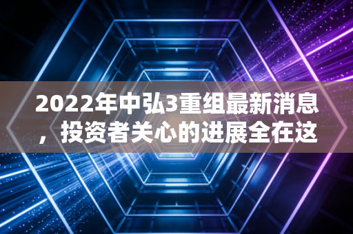 2022年中弘3重组最新消息，投资者关心的进展全在这里！