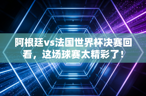 阿根廷vs法国世界杯决赛回看,这场球赛太精彩了!