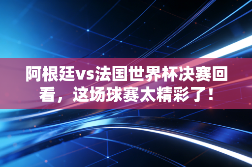 阿根廷vs法国世界杯决赛回看，这场球赛太精彩了！
