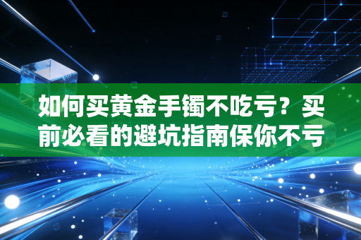 如何买黄金手镯不吃亏？买前必看的避坑指南保你不亏！