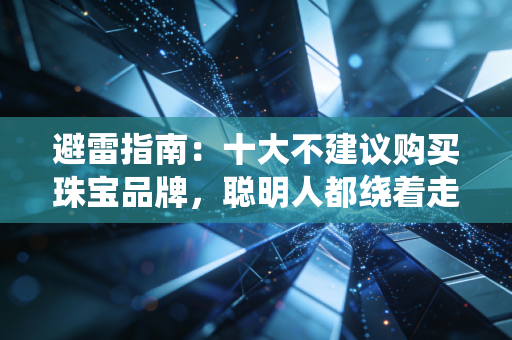 避雷指南：十大不建议购买珠宝品牌，聪明人都绕着走！