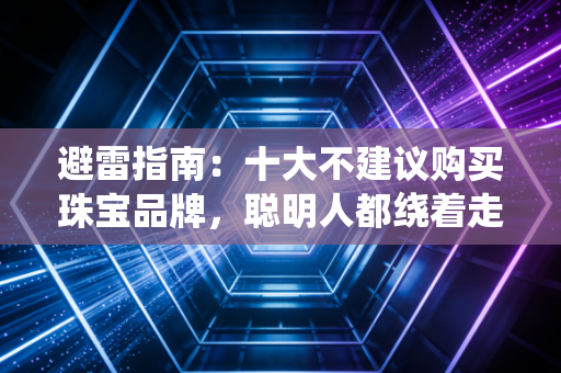避雷指南：十大不建议购买珠宝品牌，聪明人都绕着走！