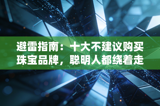 避雷指南：十大不建议购买珠宝品牌，聪明人都绕着走！